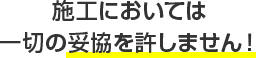 施工においては一切の妥協を許しません！